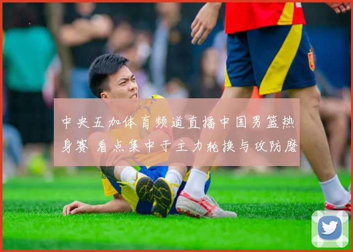 中央五加体育频道直播中国男篮热身赛 看点集中于主力轮换与攻防磨合