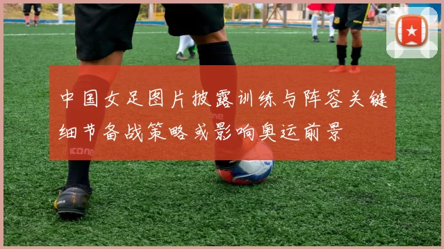 中国女足图片披露训练与阵容关键细节备战策略或影响奥运前景