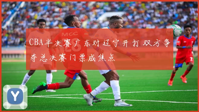 CBA半决赛广东对辽宁开打 双方争夺总决赛门票成焦点