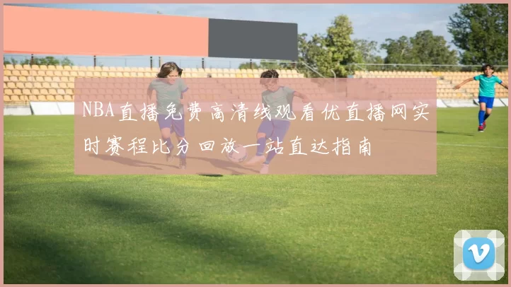 NBA直播免费高清线观看优直播网实时赛程比分回放一站直达指南