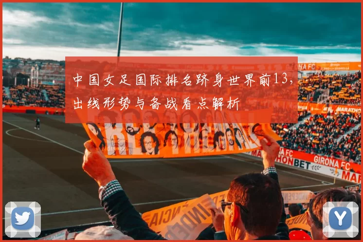 中国女足国际排名跻身世界前13,出线形势与备战看点解析