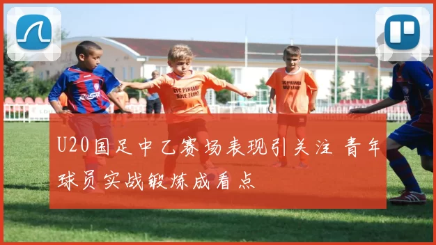 U20国足中乙赛场表现引关注 青年球员实战锻炼成看点