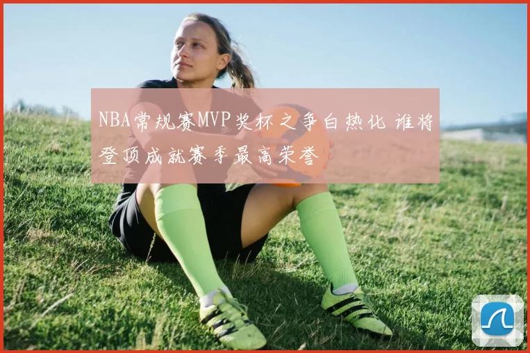 NBA常规赛MVP奖杯之争白热化 谁将登顶成就赛季最高荣誉