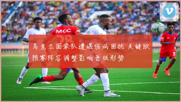 乌克兰国家队遭遇伤病困扰 关键欧预赛阵容调整影响晋级形势