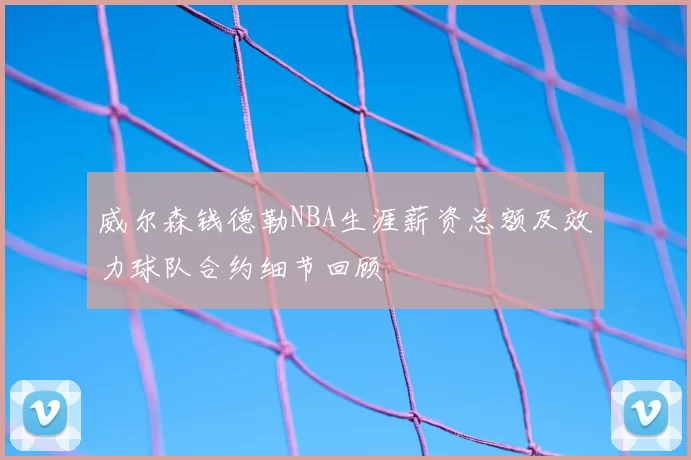 威尔森钱德勒NBA生涯薪资总额及效力球队合约细节回顾