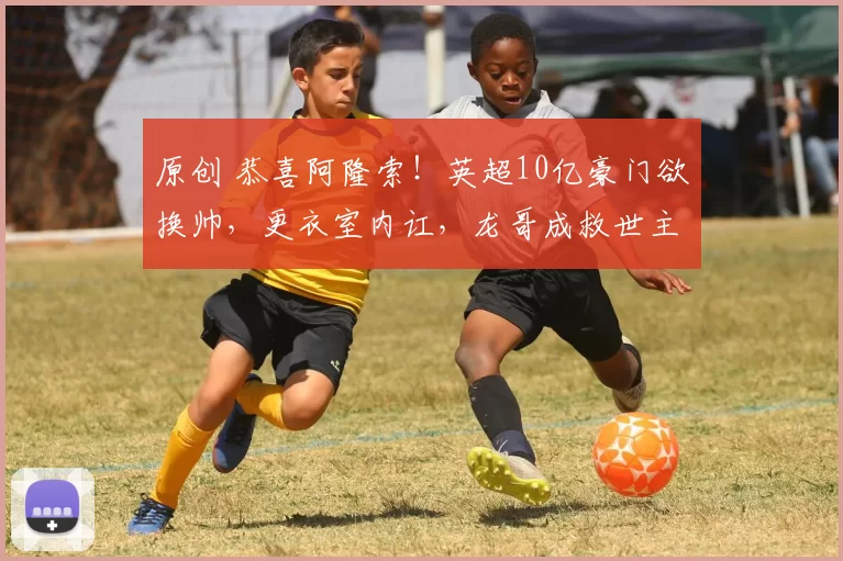 原创 恭喜阿隆索！英超10亿豪门欲换帅，更衣室内讧，龙哥成救世主