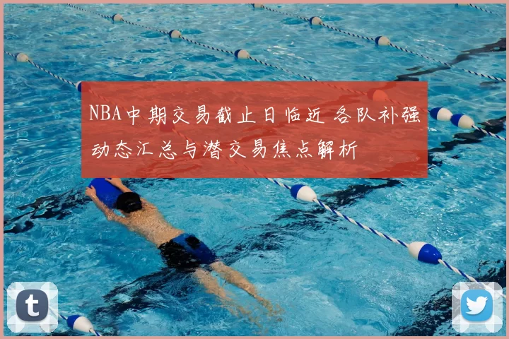 NBA中期交易截止日临近 各队补强动态汇总与潜交易焦点解析
