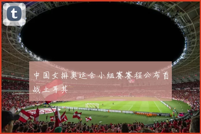 中国女排奥运会小组赛赛程公布首战土耳其