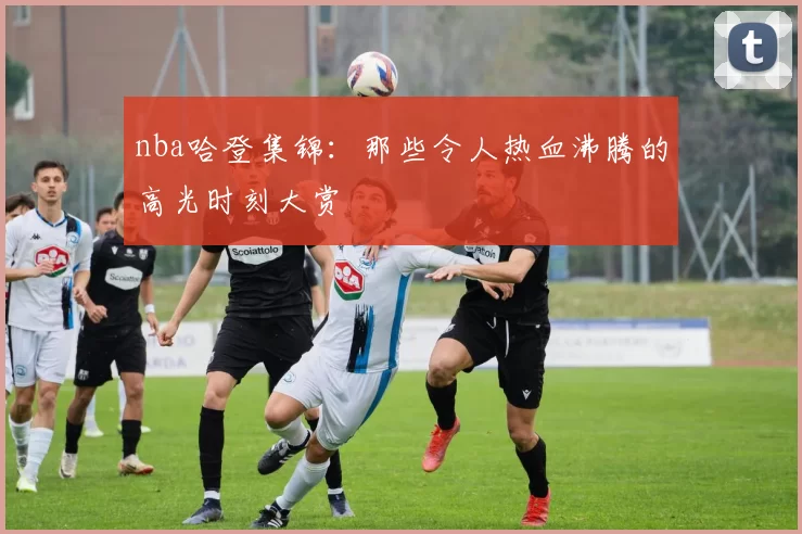 nba哈登集锦：那些令人热血沸腾的高光时刻大赏