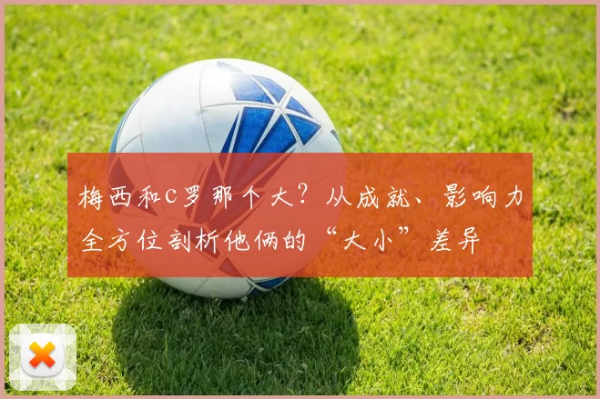 梅西和c罗那个大？从成就、影响力全方位剖析他俩的“大小”差异