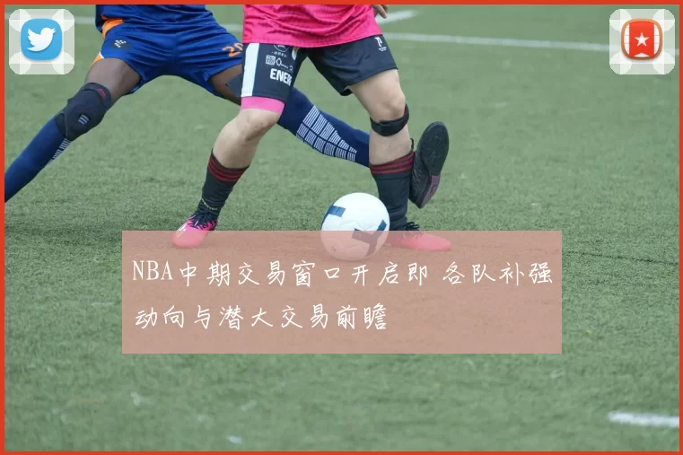 NBA中期交易窗口开启即 各队补强动向与潜大交易前瞻