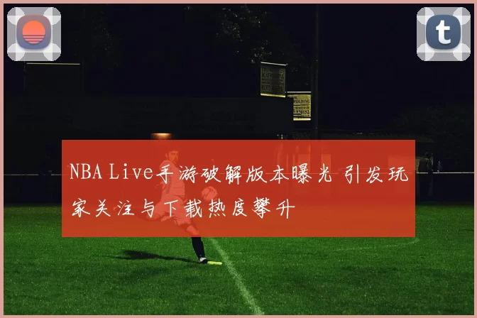NBA Live手游破解版本曝光 引发玩家关注与下载热度攀升