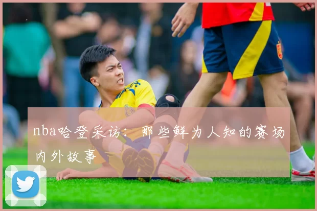 nba哈登采访：那些鲜为人知的赛场内外故事