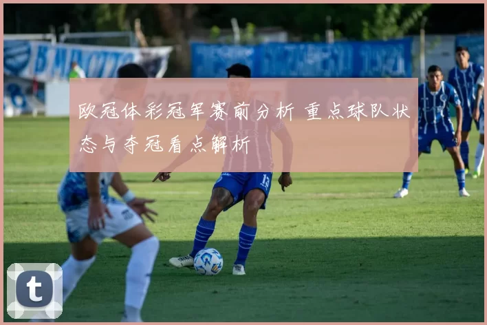 欧冠体彩冠军赛前分析 重点球队状态与夺冠看点解析