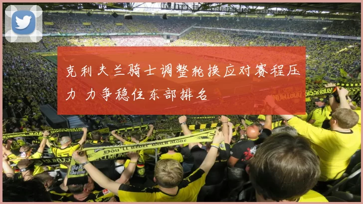 克利夫兰骑士调整轮换应对赛程压力 力争稳住东部排名