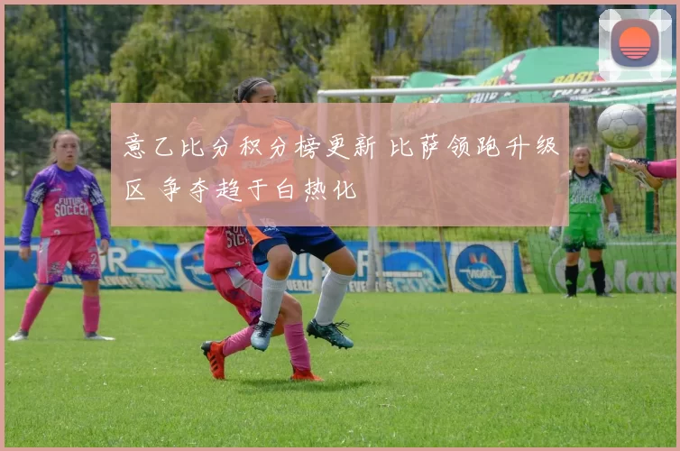 意乙比分积分榜更新 比萨领跑升级区 争夺趋于白热化
