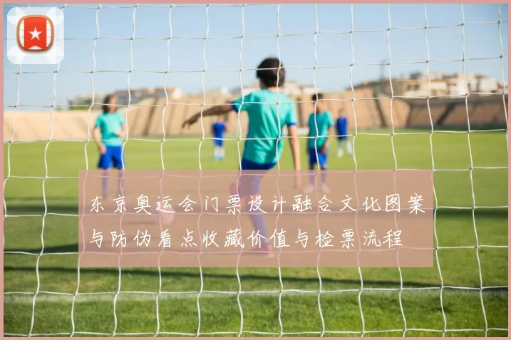 东京奥运会门票设计融合文化图案与防伪看点收藏价值与检票流程