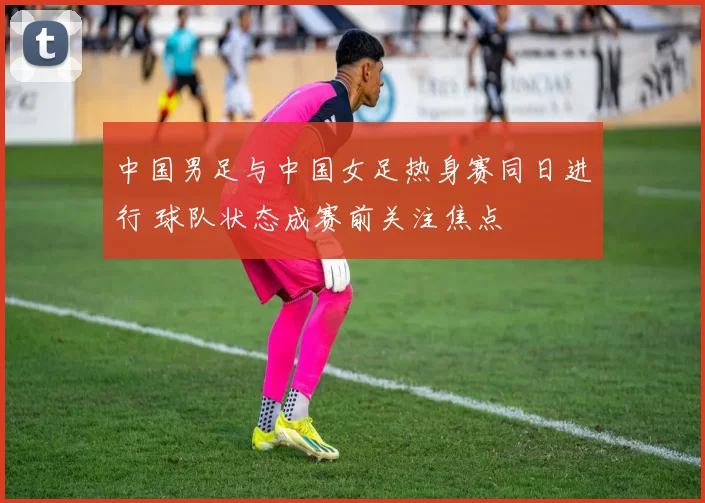 中国男足与中国女足热身赛同日进行 球队状态成赛前关注焦点