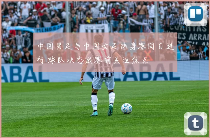 中国男足与中国女足热身赛同日进行 球队状态成赛前关注焦点