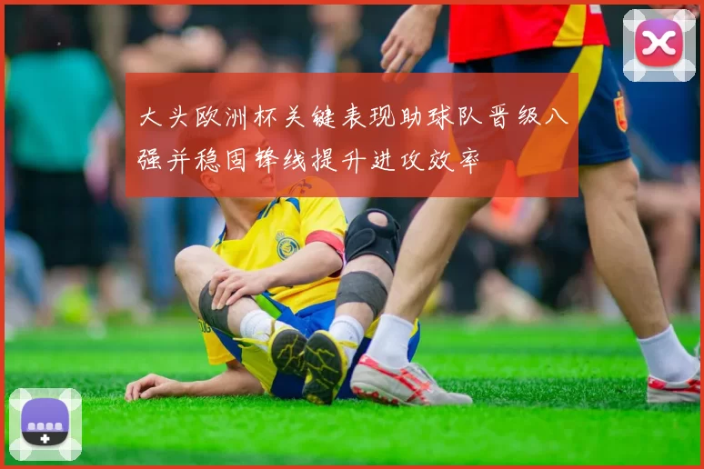 大头欧洲杯关键表现助球队晋级八强并稳固锋线提升进攻效率