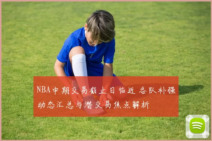 NBA中期交易截止日临近 各队补强动态汇总与潜交易焦点解析