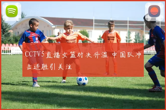 CCTV5直播女篮对决升温 中国队冲击连胜引关注