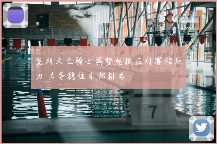 克利夫兰骑士调整轮换应对赛程压力 力争稳住东部排名