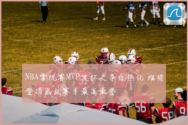 NBA常规赛MVP奖杯之争白热化 谁将登顶成就赛季最高荣誉