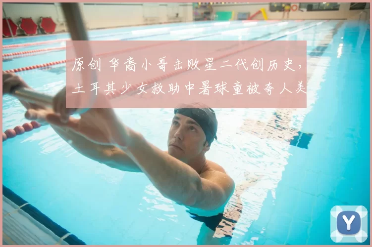 原创 华裔小哥击败星二代创历史，土耳其少女救助中暑球童被夸人美心善