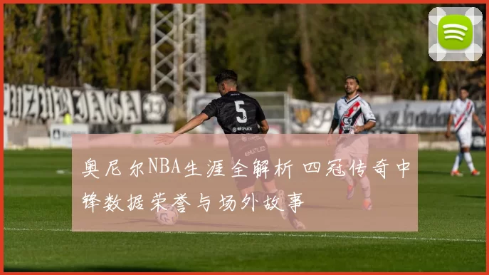 奥尼尔NBA生涯全解析 四冠传奇中锋数据荣誉与场外故事