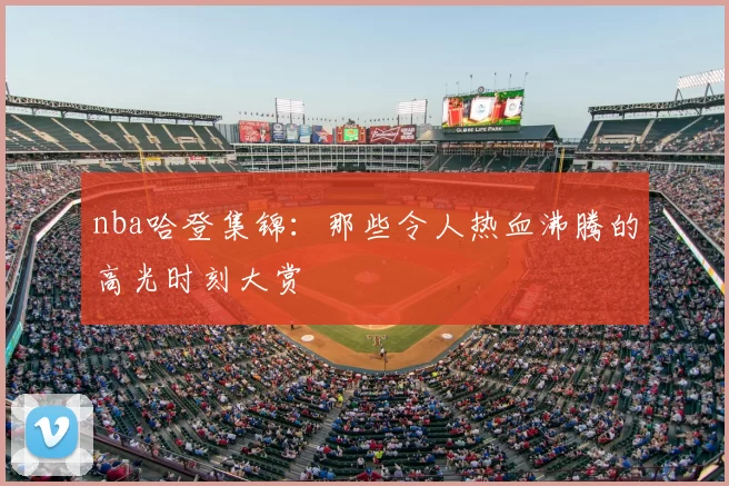 nba哈登集锦：那些令人热血沸腾的高光时刻大赏