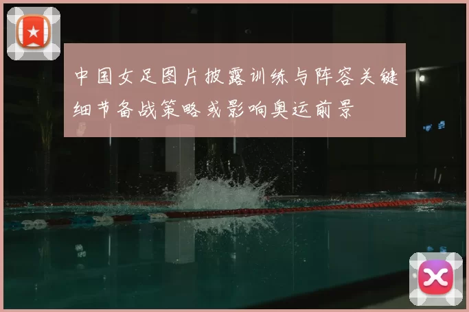 中国女足图片披露训练与阵容关键细节备战策略或影响奥运前景