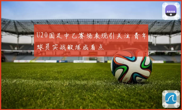 U20国足中乙赛场表现引关注 青年球员实战锻炼成看点