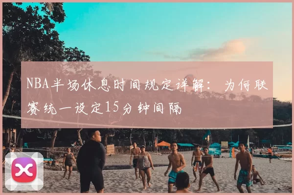 NBA半场休息时间规定详解：为何联赛统一设定15分钟间隔