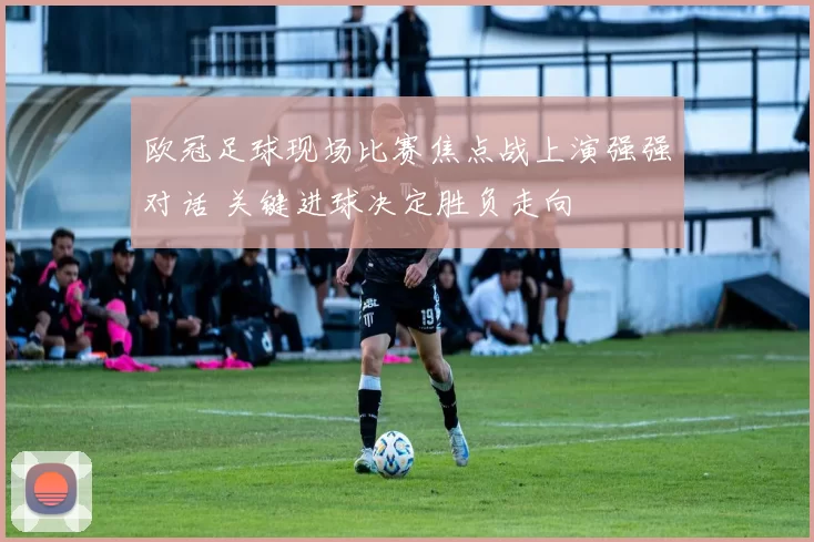 欧冠足球现场比赛焦点战上演强强对话 关键进球决定胜负走向