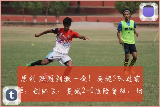 原创 欧冠刺激一夜!英超5队进前8,创纪录,曼城2-0惊险晋级,切尔西3-2绝杀,阿森纳8战全胜