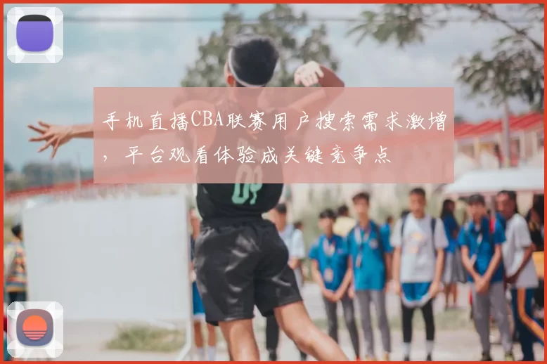 手机直播CBA联赛用户搜索需求激增,平台观看体验成关键竞争点