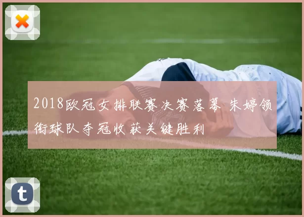 2018欧冠女排联赛决赛落幕 朱婷领衔球队夺冠收获关键胜利