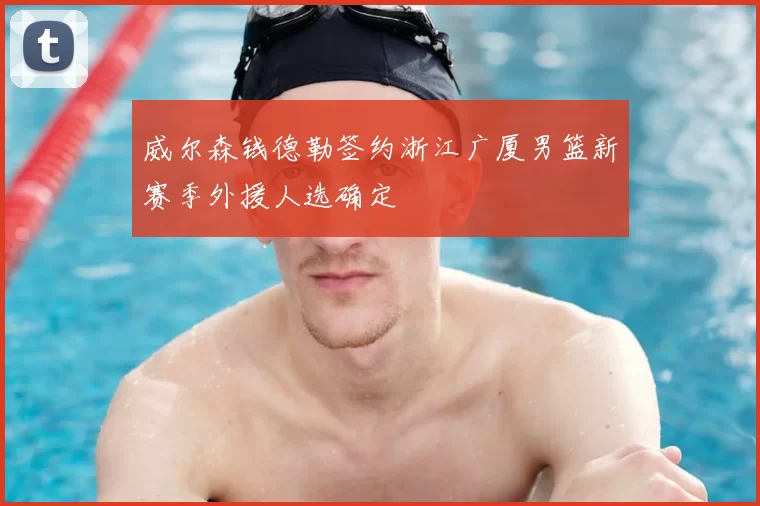 威尔森钱德勒签约浙江广厦男篮新赛季外援人选确定
