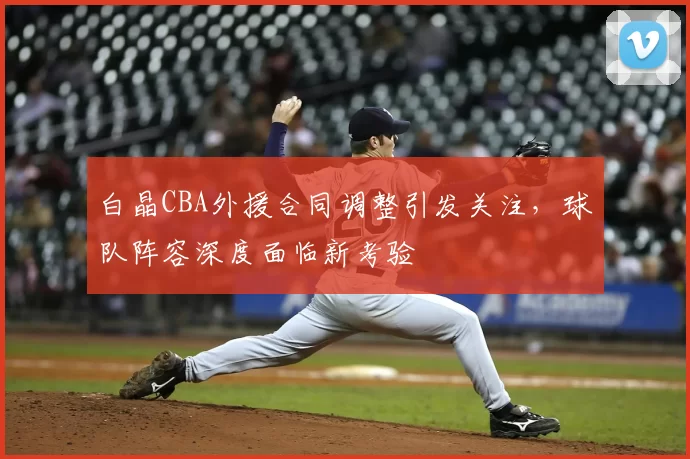 白晶CBA外援合同调整引发关注,球队阵容深度面临新考验