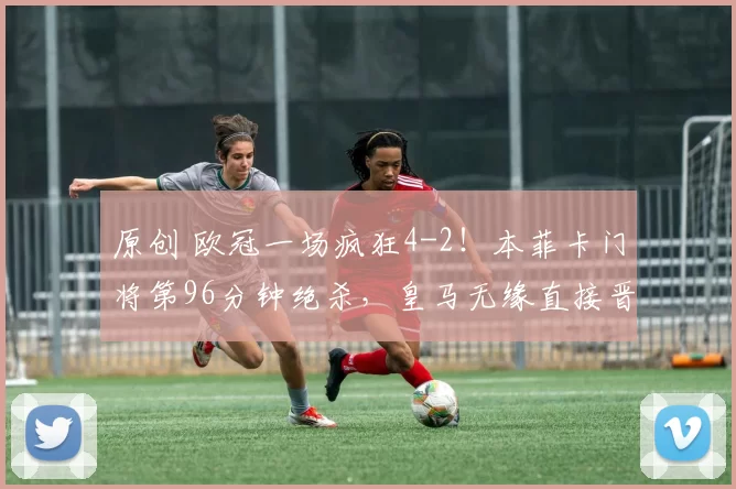 原创 欧冠一场疯狂4-2！本菲卡门将第96分钟绝杀，皇马无缘直接晋级