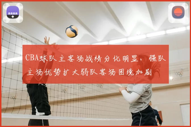 CBA球队主客场战绩分化明显，强队主场优势扩大弱队客场困境加剧