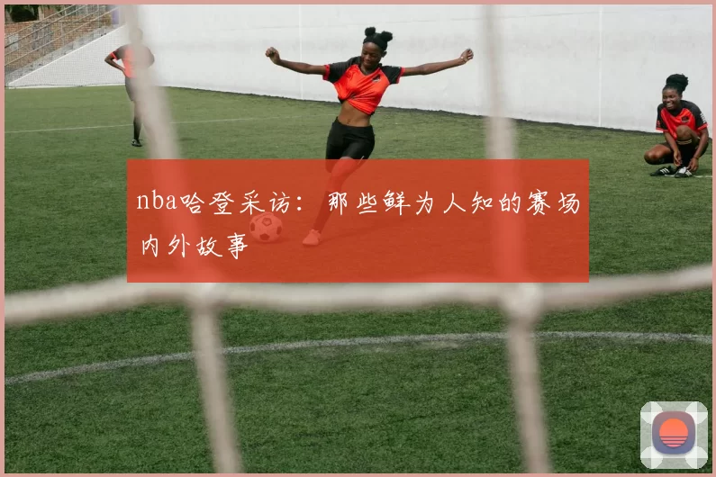 nba哈登采访：那些鲜为人知的赛场内外故事