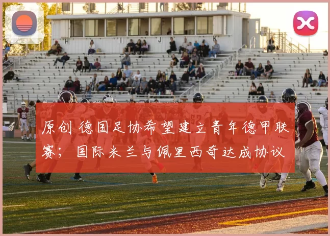 原创 德国足协希望建立青年德甲联赛;国际米兰与佩里西奇达成协议,交易取决于欧冠赛果