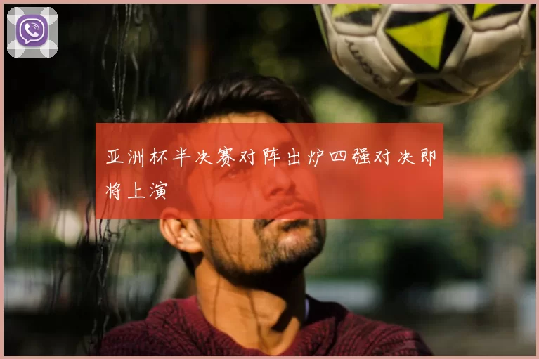 亚洲杯半决赛对阵出炉四强对决即将上演