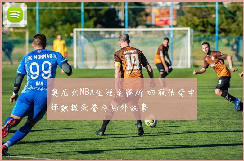 奥尼尔NBA生涯全解析 四冠传奇中锋数据荣誉与场外故事