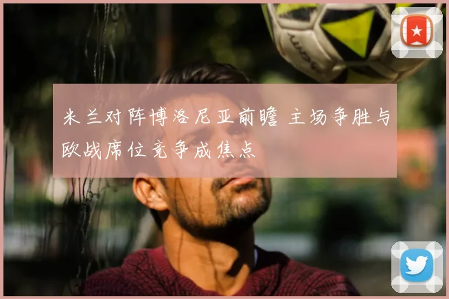 米兰对阵博洛尼亚前瞻 主场争胜与欧战席位竞争成焦点