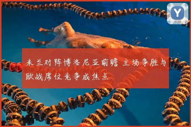 米兰对阵博洛尼亚前瞻 主场争胜与欧战席位竞争成焦点