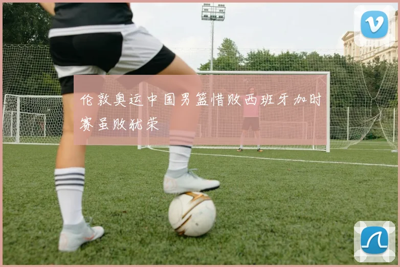 伦敦奥运中国男篮惜败西班牙加时赛虽败犹荣