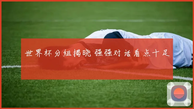 世界杯分组揭晓 强强对话看点十足
